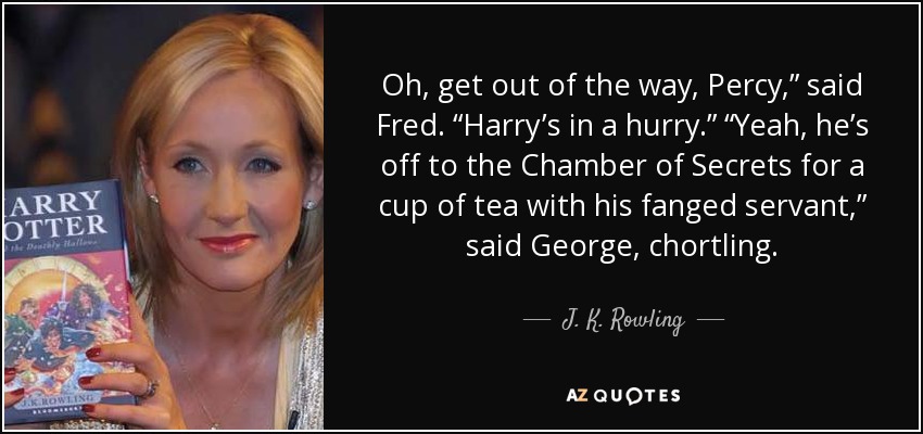 Oh, get out of the way, Percy,” said Fred. “Harry’s in a hurry.” “Yeah, he’s off to the Chamber of Secrets for a cup of tea with his fanged servant,” said George, chortling. - J. K. Rowling