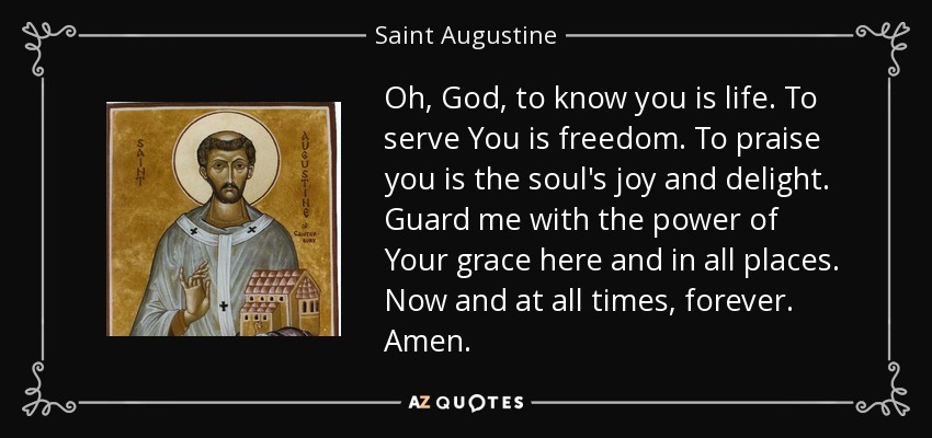 Oh, God, to know you is life. To serve You is freedom. To praise you is the soul's joy and delight. Guard me with the power of Your grace here and in all places. Now and at all times, forever. Amen. - Saint Augustine