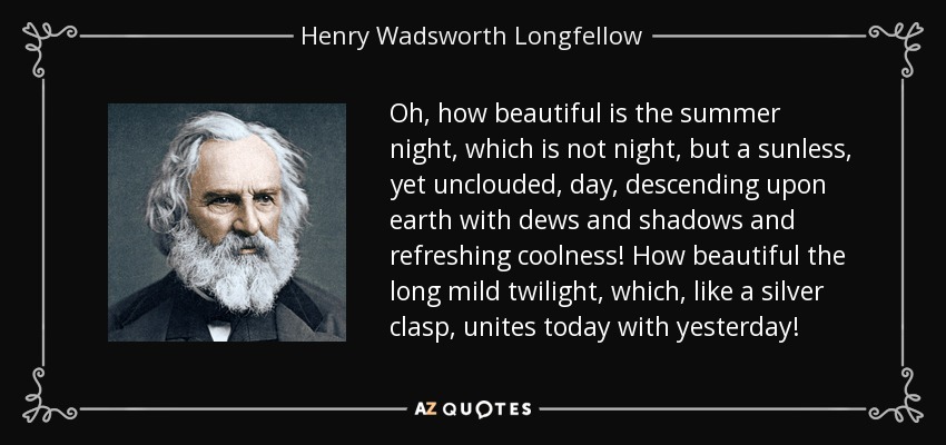 Oh, how beautiful is the summer night, which is not night, but a sunless, yet unclouded, day, descending upon earth with dews and shadows and refreshing coolness! How beautiful the long mild twilight, which, like a silver clasp, unites today with yesterday! - Henry Wadsworth Longfellow