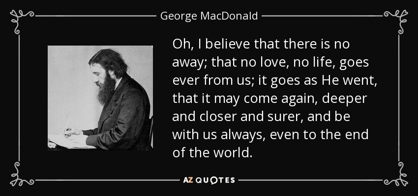 Oh, I believe that there is no away; that no love, no life, goes ever from us; it goes as He went, that it may come again, deeper and closer and surer, and be with us always, even to the end of the world. - George MacDonald