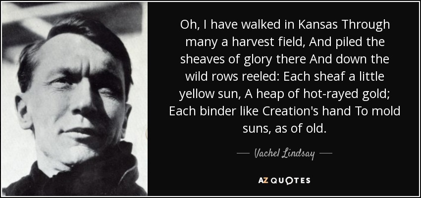 Oh, I have walked in Kansas Through many a harvest field, And piled the sheaves of glory there And down the wild rows reeled: Each sheaf a little yellow sun, A heap of hot-rayed gold; Each binder like Creation's hand To mold suns, as of old. - Vachel Lindsay