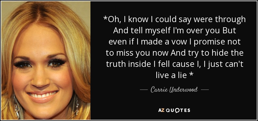 *Oh, I know I could say were through And tell myself I'm over you But even if I made a vow I promise not to miss you now And try to hide the truth inside I fell cause I, I just can't live a lie * - Carrie Underwood