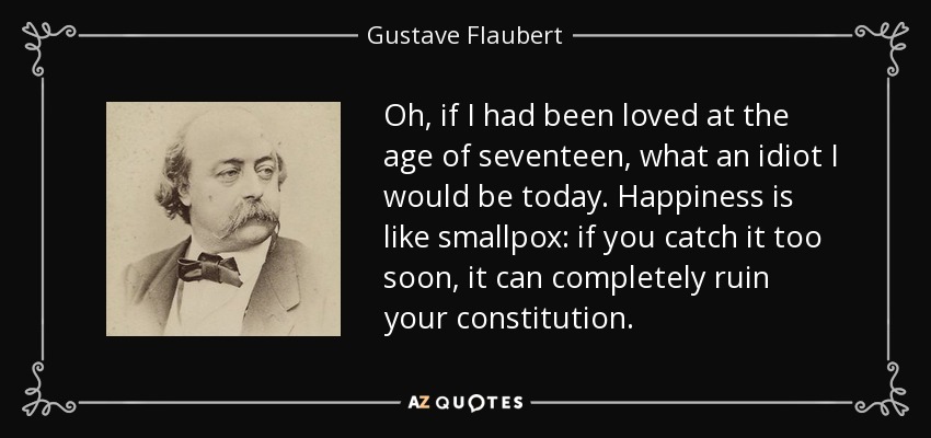 Oh, if I had been loved at the age of seventeen, what an idiot I would be today. Happiness is like smallpox: if you catch it too soon, it can completely ruin your constitution. - Gustave Flaubert