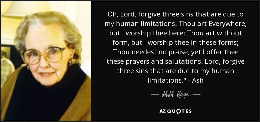 Oh, Lord, forgive three sins that are due to my human limitations. Thou art Everywhere, but I worship thee here: Thou art without form, but I worship thee in these forms; Thou needest no praise, yet I offer thee these prayers and salutations. Lord, forgive three sins that are due to my human limitations.
