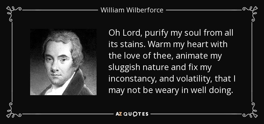 Oh Lord, purify my soul from all its stains. Warm my heart with the love of thee, animate my sluggish nature and fix my inconstancy, and volatility, that I may not be weary in well doing. - William Wilberforce