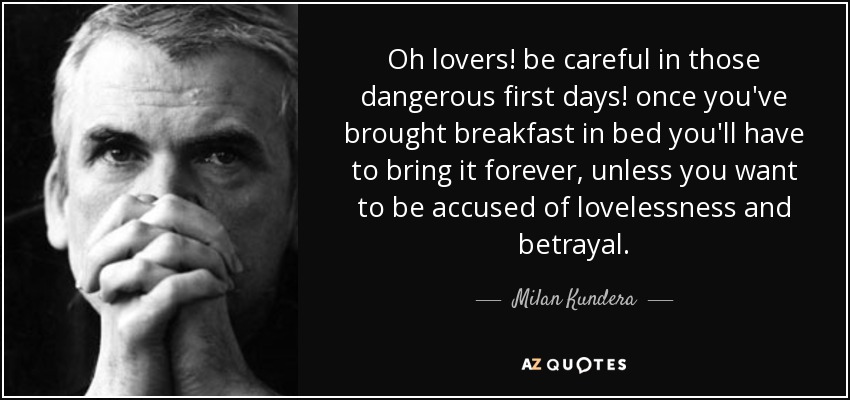 Oh lovers! be careful in those dangerous first days! once you've brought breakfast in bed you'll have to bring it forever, unless you want to be accused of lovelessness and betrayal. - Milan Kundera