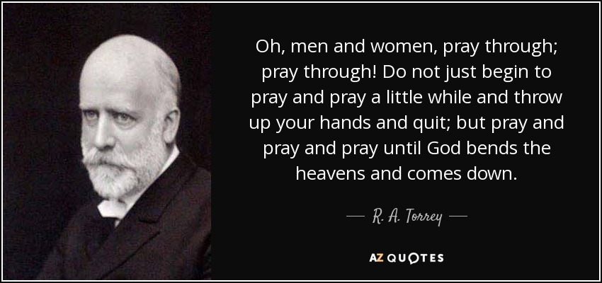 Oh, men and women, pray through; pray through! Do not just begin to pray and pray a little while and throw up your hands and quit; but pray and pray and pray until God bends the heavens and comes down. - R. A. Torrey