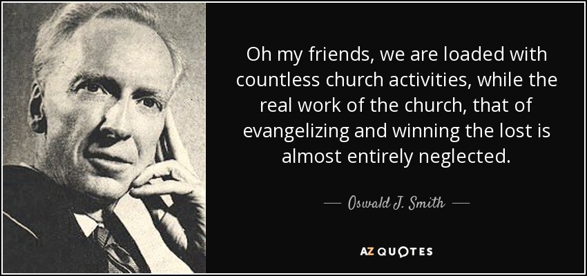 Oh my friends, we are loaded with countless church activities, while the real work of the church, that of evangelizing and winning the lost is almost entirely neglected. - Oswald J. Smith