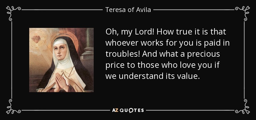 Oh, my Lord! How true it is that whoever works for you is paid in troubles! And what a precious price to those who love you if we understand its value. - Teresa of Avila