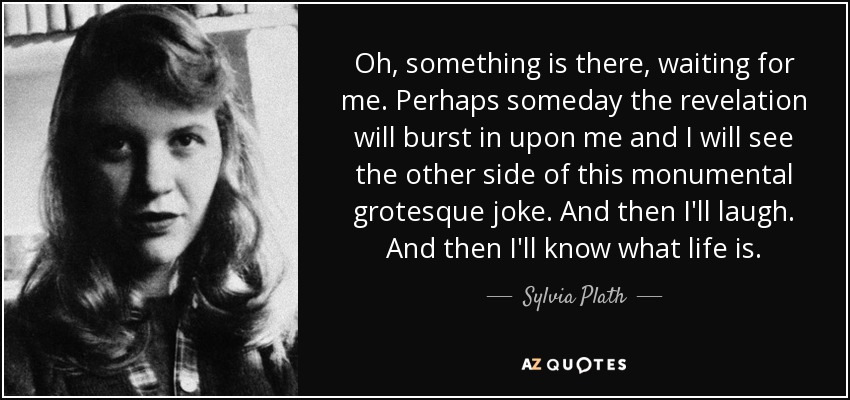 Oh, something is there, waiting for me. Perhaps someday the revelation will burst in upon me and I will see the other side of this monumental grotesque joke. And then I'll laugh. And then I'll know what life is. - Sylvia Plath