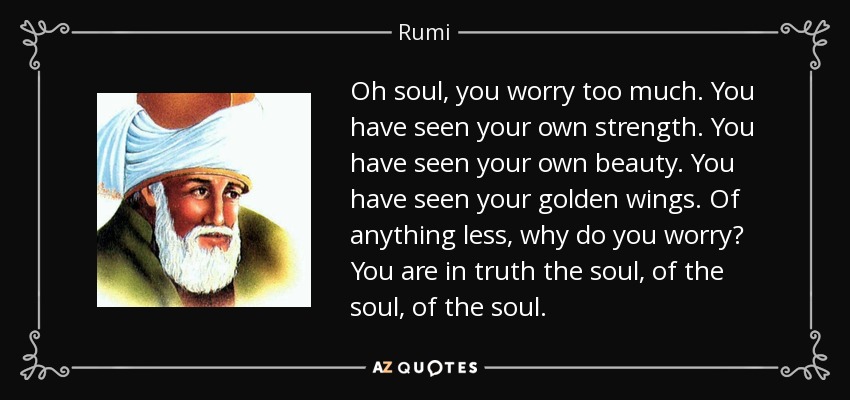 Oh soul, you worry too much. You have seen your own strength. You have seen your own beauty. You have seen your golden wings. Of anything less, why do you worry? You are in truth the soul, of the soul, of the soul. - Rumi