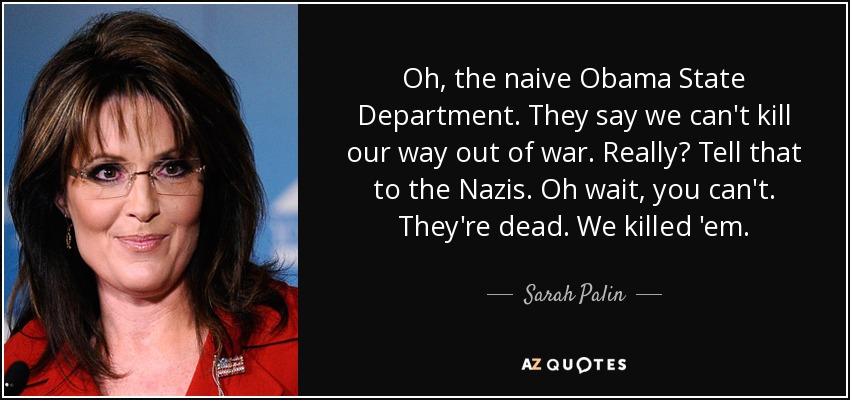 Oh, the naive Obama State Department. They say we can't kill our way out of war. Really? Tell that to the Nazis. Oh wait, you can't. They're dead. We killed 'em. - Sarah Palin