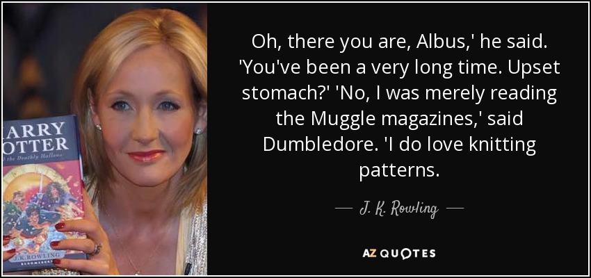 Oh, there you are, Albus,' he said. 'You've been a very long time. Upset stomach?' 'No, I was merely reading the Muggle magazines,' said Dumbledore. 'I do love knitting patterns. - J. K. Rowling