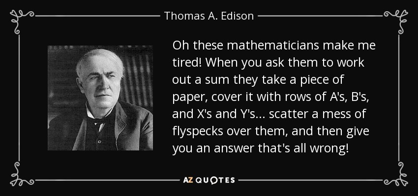 Oh these mathematicians make me tired! When you ask them to work out a sum they take a piece of paper, cover it with rows of A's, B's, and X's and Y's ... scatter a mess of flyspecks over them, and then give you an answer that's all wrong! - Thomas A. Edison