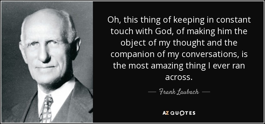 Oh, this thing of keeping in constant touch with God, of making him the object of my thought and the companion of my conversations, is the most amazing thing I ever ran across. - Frank Laubach