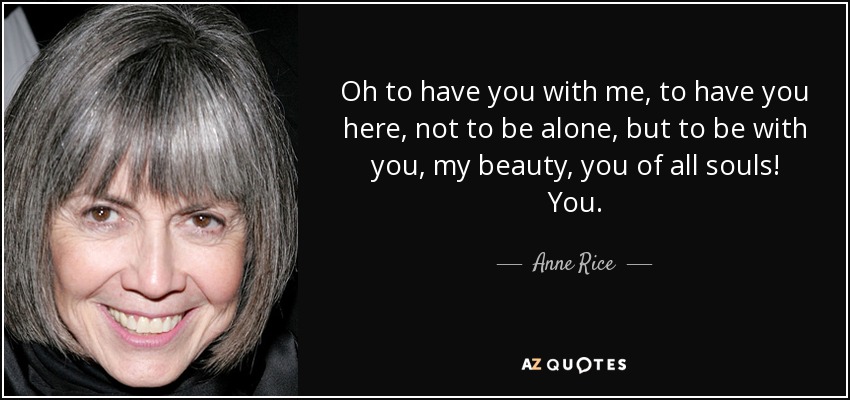 Oh to have you with me, to have you here, not to be alone, but to be with you, my beauty, you of all souls! You. - Anne Rice