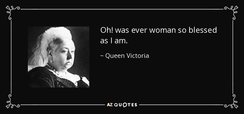 Oh! was ever woman so blessed as I am. - Queen Victoria