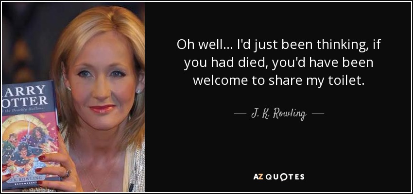 Oh well... I'd just been thinking, if you had died, you'd have been welcome to share my toilet. - J. K. Rowling