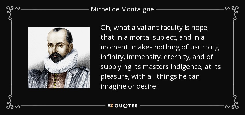 Oh, what a valiant faculty is hope, that in a mortal subject, and in a moment, makes nothing of usurping infinity, immensity, eternity, and of supplying its masters indigence, at its pleasure, with all things he can imagine or desire! - Michel de Montaigne
