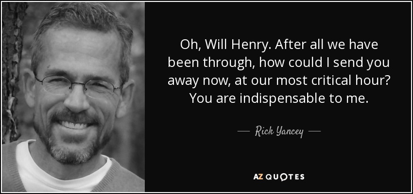 Oh, Will Henry. After all we have been through, how could I send you away now, at our most critical hour? You are indispensable to me. - Rick Yancey