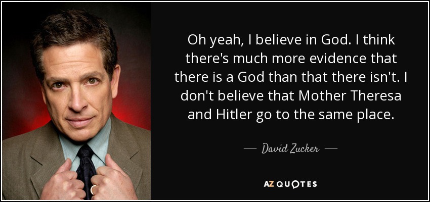 Oh yeah, I believe in God. I think there's much more evidence that there is a God than that there isn't. I don't believe that Mother Theresa and Hitler go to the same place. - David Zucker