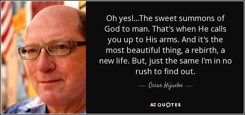 Oh yes!...The sweet summons of God to man. That's when He calls you up to His arms. And it's the most beautiful thing, a rebirth, a new life. But, just the same I'm in no rush to find out. - Oscar Hijuelos