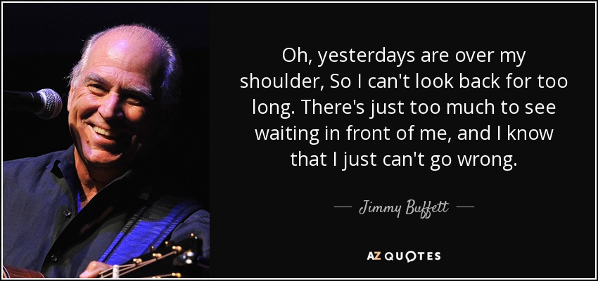 Oh, yesterdays are over my shoulder, So I can't look back for too long. There's just too much to see waiting in front of me, and I know that I just can't go wrong. - Jimmy Buffett