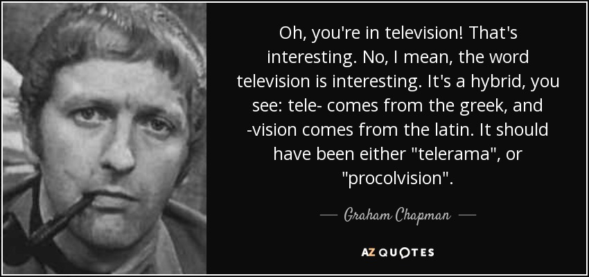 Oh, you're in television! That's interesting. No, I mean, the word television is interesting. It's a hybrid, you see: tele- comes from the greek, and -vision comes from the latin. It should have been either 