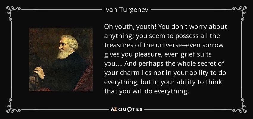 Oh youth, youth! You don't worry about anything; you seem to possess all the treasures of the universe--even sorrow gives you pleasure, even grief suits you.... And perhaps the whole secret of your charm lies not in your ability to do everything, but in your ability to think that you will do everything. - Ivan Turgenev