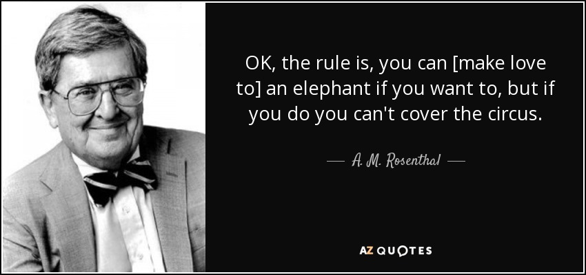 OK, the rule is, you can [make love to] an elephant if you want to, but if you do you can't cover the circus. - A. M. Rosenthal