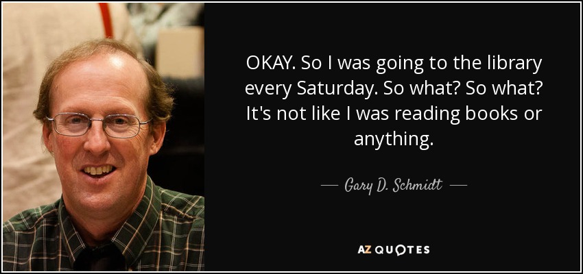 OKAY. So I was going to the library every Saturday. So what? So what? It's not like I was reading books or anything. - Gary D. Schmidt