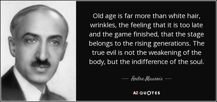 Old age is far more than white hair, wrinkles, the feeling that it is too late and the game finished, that the stage belongs to the rising generations. The true evil is not the weakening of the body, but the indifference of the soul. - Andre Maurois