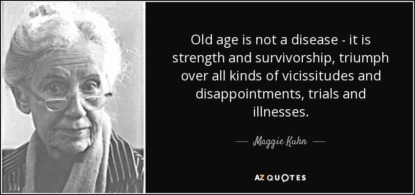 Old age is not a disease - it is strength and survivorship, triumph over all kinds of vicissitudes and disappointments, trials and illnesses. - Maggie Kuhn
