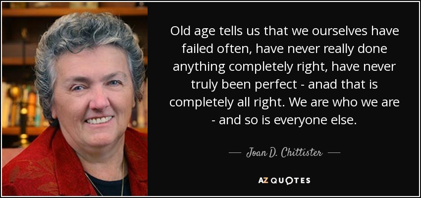 Old age tells us that we ourselves have failed often, have never really done anything completely right, have never truly been perfect - anad that is completely all right. We are who we are - and so is everyone else. - Joan D. Chittister