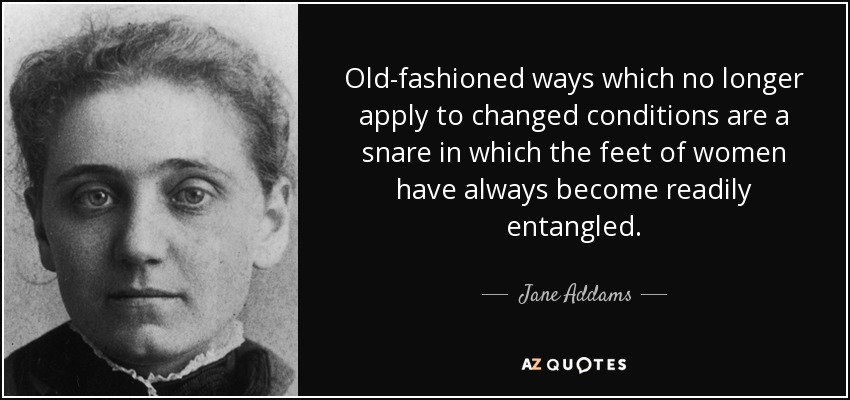 Old-fashioned ways which no longer apply to changed conditions are a snare in which the feet of women have always become readily entangled. - Jane Addams