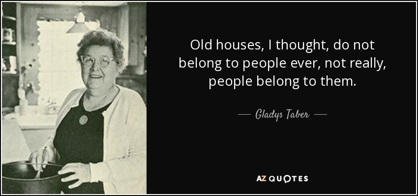 Old houses, I thought, do not belong to people ever, not really, people belong to them. - Gladys Taber