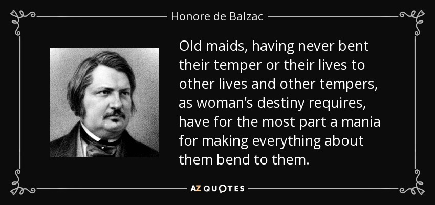 Old maids, having never bent their temper or their lives to other lives and other tempers, as woman's destiny requires, have for the most part a mania for making everything about them bend to them. - Honore de Balzac
