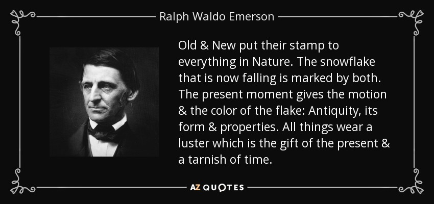 Old & New put their stamp to everything in Nature. The snowflake that is now falling is marked by both. The present moment gives the motion & the color of the flake: Antiquity, its form & properties. All things wear a luster which is the gift of the present & a tarnish of time. - Ralph Waldo Emerson