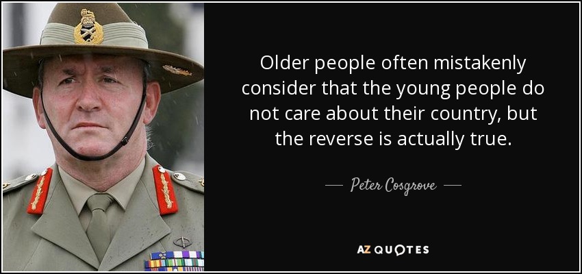 Older people often mistakenly consider that the young people do not care about their country, but the reverse is actually true. - Peter Cosgrove