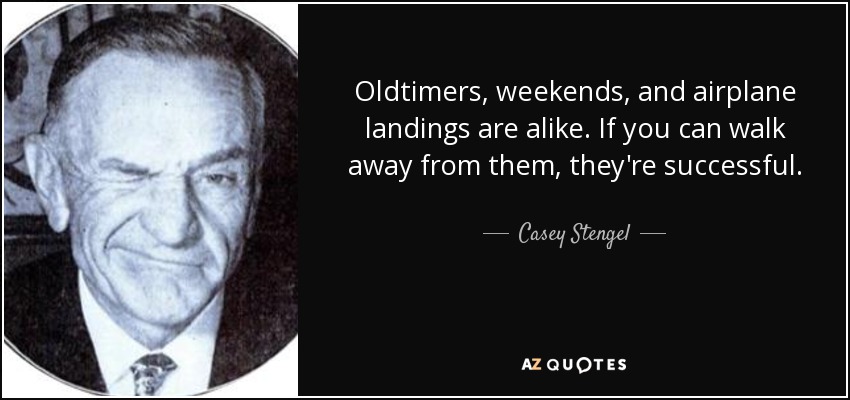 Oldtimers, weekends, and airplane landings are alike. If you can walk away from them, they're successful. - Casey Stengel