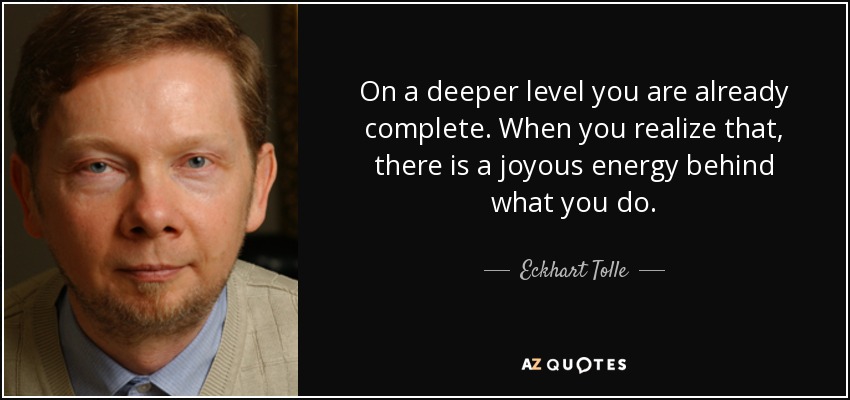 On a deeper level you are already complete. When you realize that, there is a joyous energy behind what you do. - Eckhart Tolle