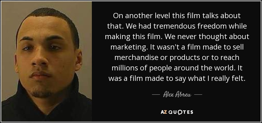 On another level this film talks about that. We had tremendous freedom while making this film. We never thought about marketing. It wasn't a film made to sell merchandise or products or to reach millions of people around the world. It was a film made to say what I really felt. - Alex Abreu