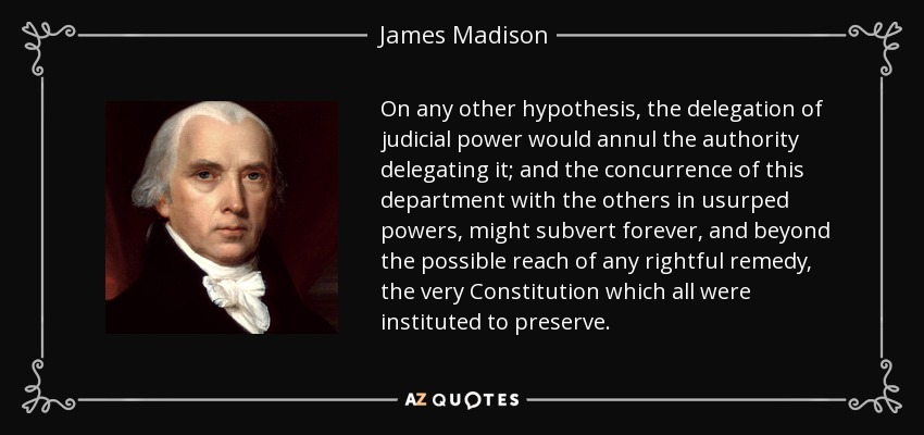 On any other hypothesis, the delegation of judicial power would annul the authority delegating it; and the concurrence of this department with the others in usurped powers, might subvert forever, and beyond the possible reach of any rightful remedy, the very Constitution which all were instituted to preserve. - James Madison