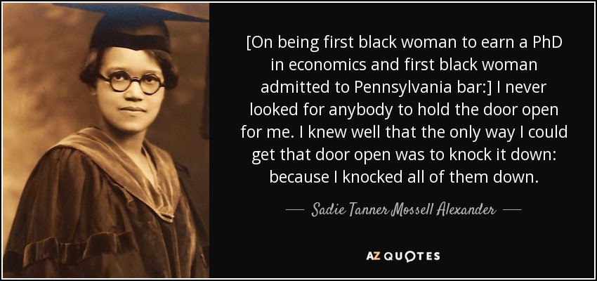 [On being first black woman to earn a PhD in economics and first black woman admitted to Pennsylvania bar:] I never looked for anybody to hold the door open for me. I knew well that the only way I could get that door open was to knock it down: because I knocked all of them down. - Sadie Tanner Mossell Alexander