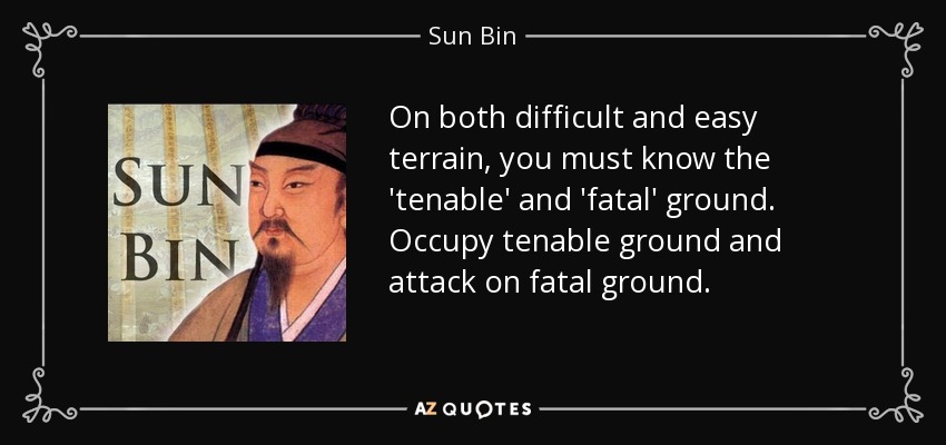 On both difficult and easy terrain, you must know the 'tenable' and 'fatal' ground. Occupy tenable ground and attack on fatal ground. - Sun Bin