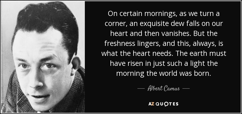 On certain mornings, as we turn a corner, an exquisite dew falls on our heart and then vanishes. But the freshness lingers, and this, always, is what the heart needs. The earth must have risen in just such a light the morning the world was born. - Albert Camus
