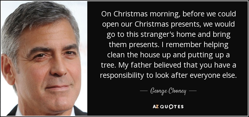 On Christmas morning, before we could open our Christmas presents, we would go to this stranger's home and bring them presents. I remember helping clean the house up and putting up a tree. My father believed that you have a responsibility to look after everyone else. - George Clooney