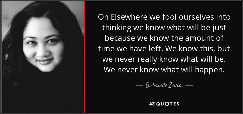 On Elsewhere we fool ourselves into thinking we know what will be just because we know the amount of time we have left. We know this, but we never really know what will be. We never know what will happen. - Gabrielle Zevin