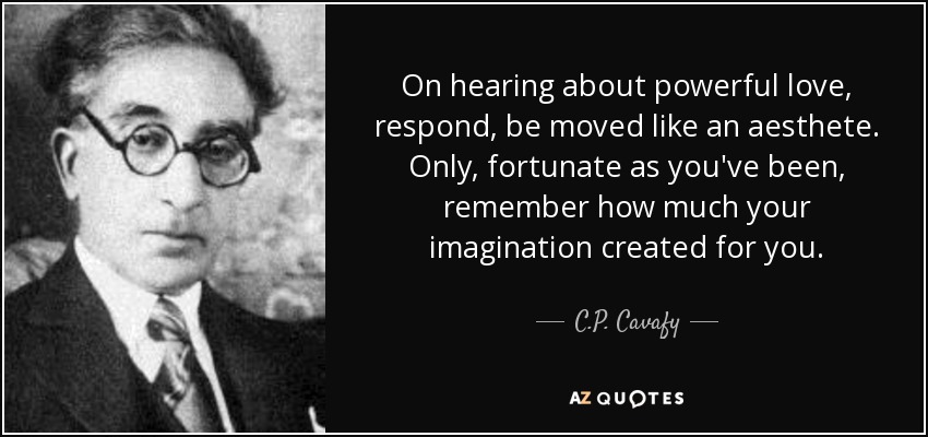 On hearing about powerful love, respond, be moved like an aesthete. Only, fortunate as you've been, remember how much your imagination created for you. - C.P. Cavafy