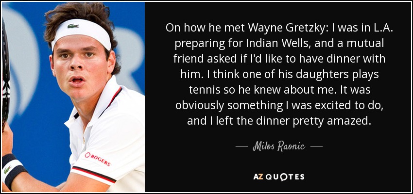 On how he met Wayne Gretzky: I was in L.A. preparing for Indian Wells, and a mutual friend asked if I'd like to have dinner with him. I think one of his daughters plays tennis so he knew about me. It was obviously something I was excited to do, and I left the dinner pretty amazed. - Milos Raonic